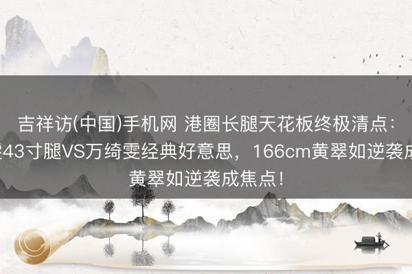 吉祥访(中国)手机网 港圈长腿天花板终极清点：张曦雯43寸腿VS万绮雯经典好意思，166cm黄翠如逆袭成焦点！