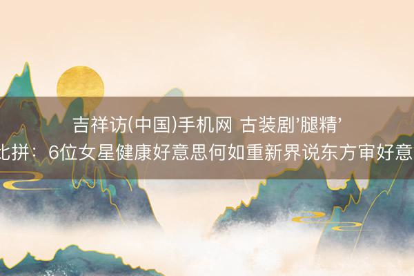 吉祥访(中国)手机网 古装剧'腿精'大比拼:6位女星健康好意思何如重新界说东方审好意思?