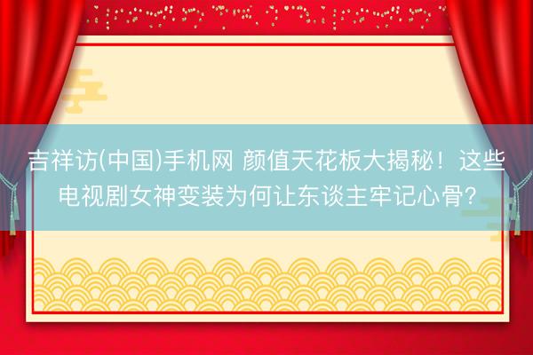 吉祥访(中国)手机网 颜值天花板大揭秘！这些电视剧女神变装为何让东谈主牢记心骨？