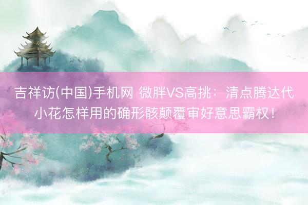 吉祥访(中国)手机网 微胖VS高挑：清点腾达代小花怎样用的确形骸颠覆审好意思霸权！