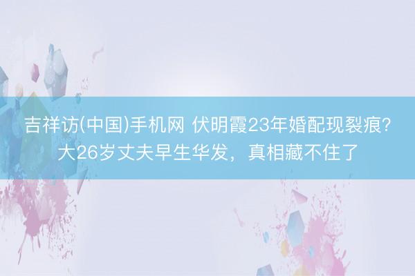 吉祥访(中国)手机网 伏明霞23年婚配现裂痕？大26岁丈夫早生华发，真相藏不住了