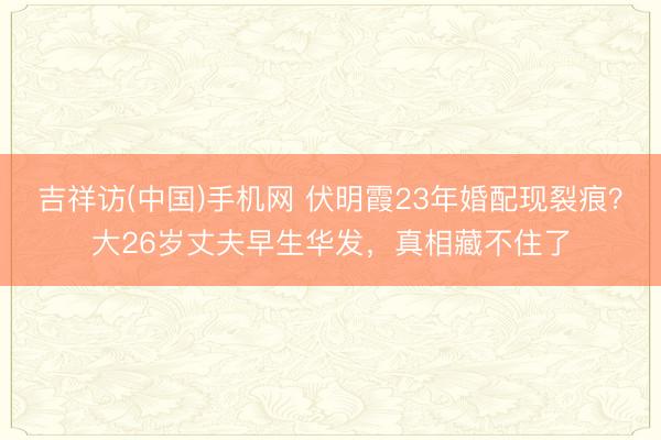 吉祥访(中国)手机网 伏明霞23年婚配现裂痕？大26岁丈夫早生华发，真相藏不住了