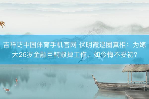 吉祥访中国体育手机官网 伏明霞退圈真相:为嫁大26岁金融巨鳄毁掉工作,如今悔不妥初?