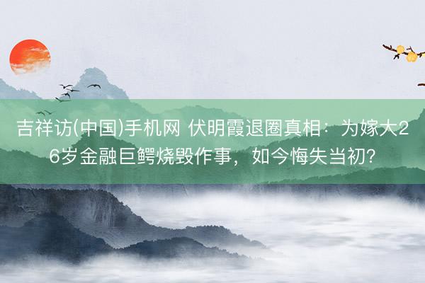 吉祥访(中国)手机网 伏明霞退圈真相：为嫁大26岁金融巨鳄烧毁作事，如今悔失当初？
