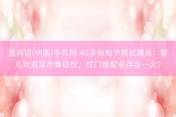 吉祥访(中国)手机网 45岁张怡宁现状曝光：带儿女逛菜市集砍价，权门婚配名存实一火？