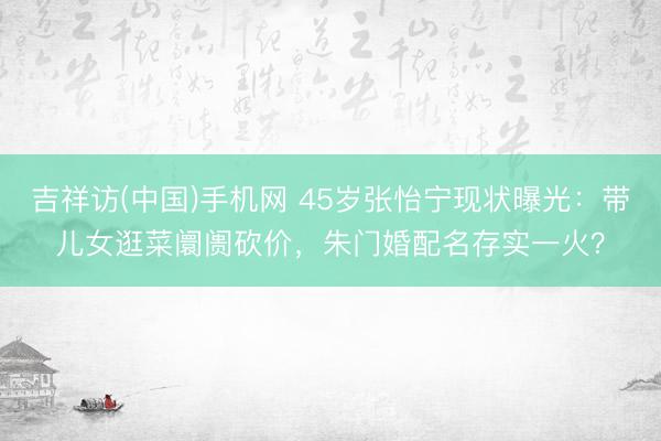吉祥访(中国)手机网 45岁张怡宁现状曝光:带儿女逛菜阛阓砍价,朱门婚配名存实一火?