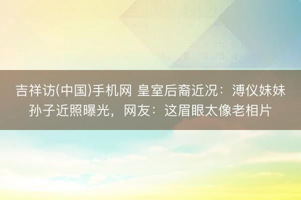 吉祥访(中国)手机网 皇室后裔近况:溥仪妹妹孙子近照曝光,网友:这眉眼太像老相片