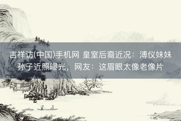 吉祥访(中国)手机网 皇室后裔近况:溥仪妹妹孙子近照曝光,网友:这眉眼太像老像片