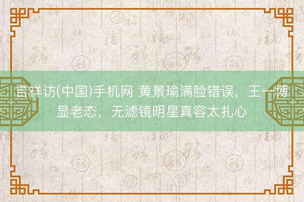吉祥访(中国)手机网 黄景瑜满脸错误，王一博显老态，无滤镜明星真容太扎心