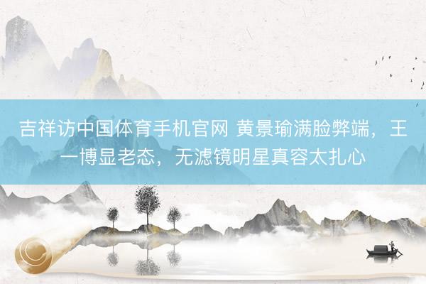 吉祥访中国体育手机官网 黄景瑜满脸弊端，王一博显老态，无滤镜明星真容太扎心