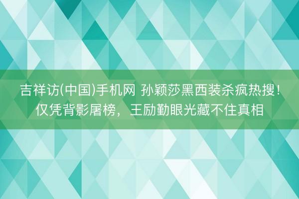 吉祥访(中国)手机网 孙颖莎黑西装杀疯热搜！仅凭背影屠榜，王励勤眼光藏不住真相