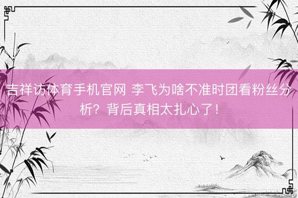 吉祥访体育手机官网 李飞为啥不准时团看粉丝分析？背后真相太扎心了！