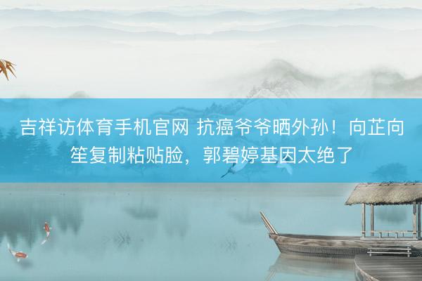 吉祥访体育手机官网 抗癌爷爷晒外孙！向芷向笙复制粘贴脸，郭碧婷基因太绝了