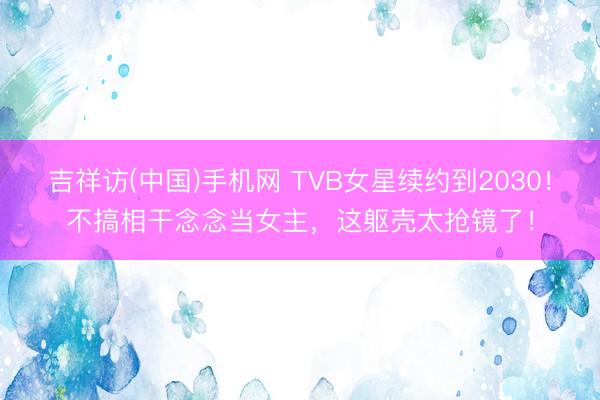 吉祥访(中国)手机网 TVB女星续约到2030！不搞相干念念当女主，这躯壳太抢镜了！