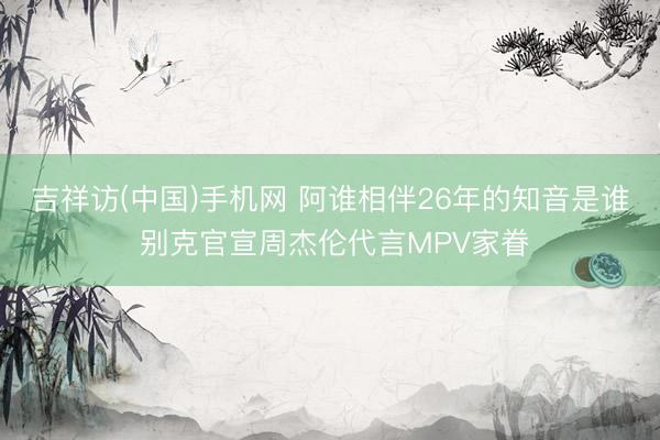吉祥访(中国)手机网 阿谁相伴26年的知音是谁 别克官宣周杰伦代言MPV家眷