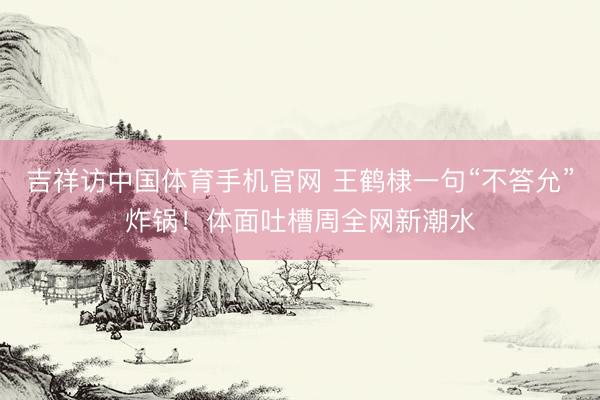 吉祥访中国体育手机官网 王鹤棣一句“不答允”炸锅！体面吐槽周全网新潮水