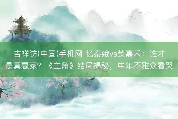 吉祥访(中国)手机网 忆秦娥vs楚嘉禾:谁才是真赢家?《主角》结局揭秘,中年不雅众看哭