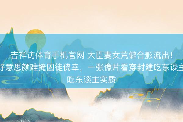 吉祥访体育手机官网 大臣妻女荒僻合影流出！华服好意思颜难掩囚徒侥幸，一张像片看穿封建吃东谈主实质