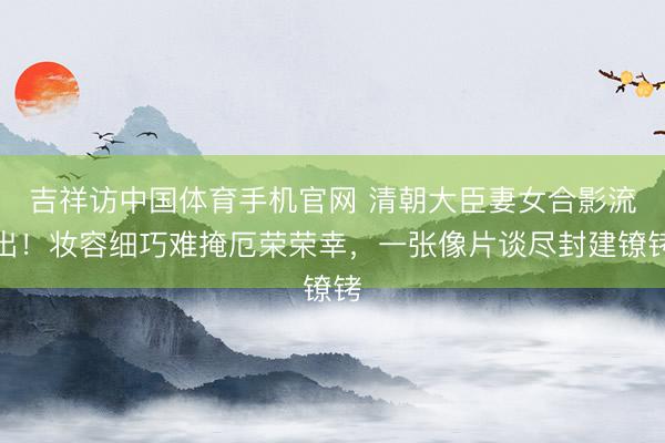 吉祥访中国体育手机官网 清朝大臣妻女合影流出!妆容细巧难掩厄荣荣幸,一张像片谈尽封建镣铐