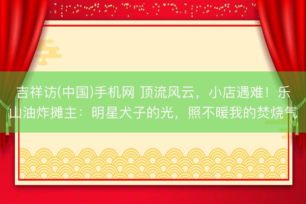 吉祥访(中国)手机网 顶流风云，小店遇难！乐山油炸摊主：明星犬子的光，照不暖我的焚烧气