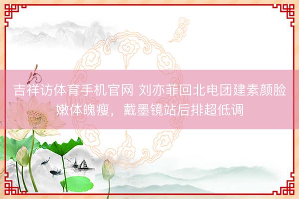 吉祥访体育手机官网 刘亦菲回北电团建素颜脸嫩体魄瘦，戴墨镜站后排超低调