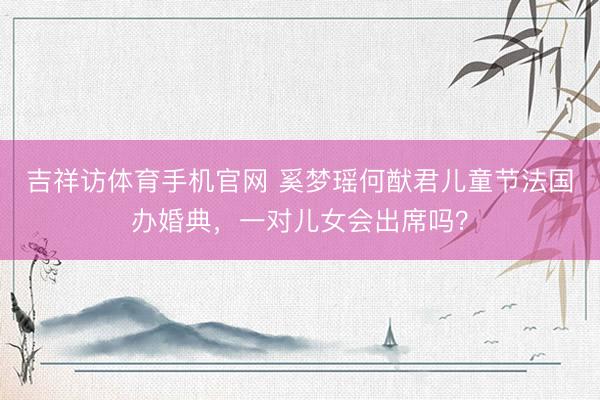 吉祥访体育手机官网 奚梦瑶何猷君儿童节法国办婚典，一对儿女会出席吗？