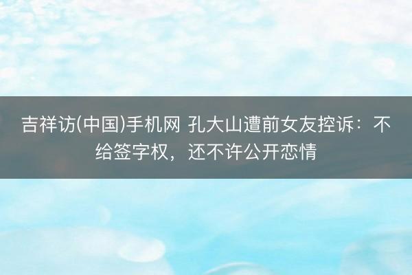 吉祥访(中国)手机网 孔大山遭前女友控诉：不给签字权，还不许公开恋情