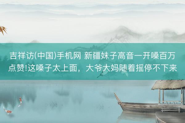 吉祥访(中国)手机网 新疆妹子高音一开嗓百万点赞!这嗓子太上面，大爷大妈随着摇停不下来