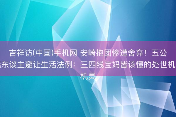 吉祥访(中国)手机网 安崎抱团惨遭舍弃！五公选东谈主避让生活法例：三四线宝妈皆该懂的处世机灵