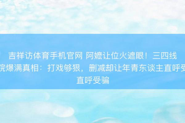 吉祥访体育手机官网 阿嬷让位火遮眼!三四线影院爆满真相:打戏够狠,删减却让年青东谈主直呼受骗
