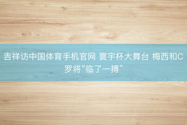 吉祥访中国体育手机官网 寰宇杯大舞台 梅西和C罗将“临了一搏”