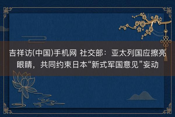 吉祥访(中国)手机网 社交部：亚太列国应擦亮眼睛，共同约束日本“新式军国意见”妄动