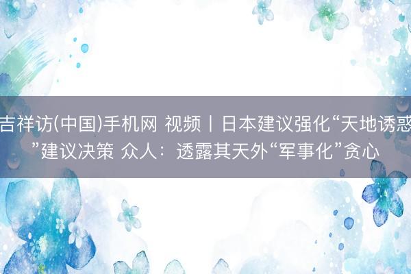 吉祥访(中国)手机网 视频丨日本建议强化“天地诱惑”建议决策 众人：透露其天外“军事化”贪心