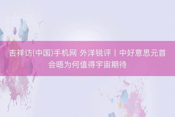 吉祥访(中国)手机网 外洋锐评丨中好意思元首会晤为何值得宇宙期待