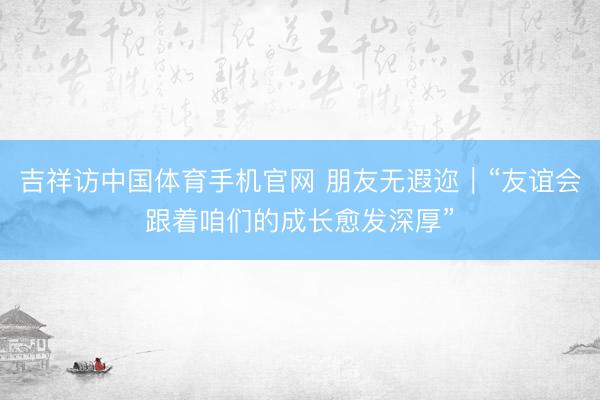 吉祥访中国体育手机官网 朋友无遐迩｜“友谊会跟着咱们的成长愈发深厚”