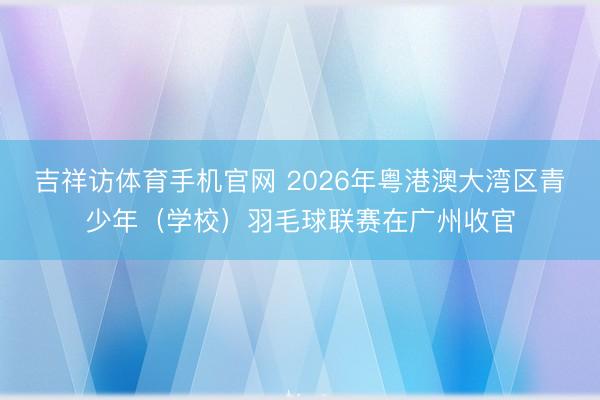 吉祥访体育手机官网 2026年粤港澳大湾区青少年（学校）羽毛球联赛在广州收官
