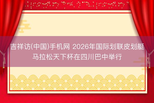 吉祥访(中国)手机网 2026年国际划联皮划艇马拉松天下杯在四川巴中举行