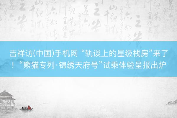 吉祥访(中国)手机网 “轨谈上的星级栈房”来了！“熊猫专列·锦绣天府号”试乘体验呈报出炉