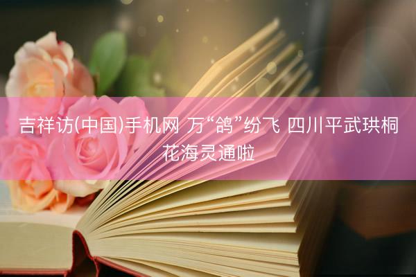 吉祥访(中国)手机网 万“鸽”纷飞 四川平武珙桐花海灵通啦