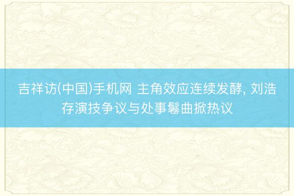 吉祥访(中国)手机网 主角效应连续发酵， 刘浩存演技争议与处事鬈曲掀热议