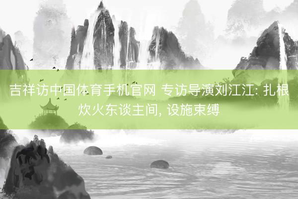 吉祥访中国体育手机官网 专访导演刘江江: 扎根炊火东谈主间, 设施束缚
