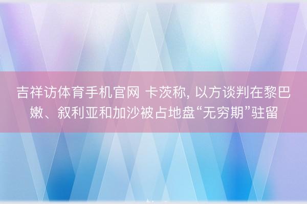 吉祥访体育手机官网 卡茨称, 以方谈判在黎巴嫩、叙利亚和加沙被占地盘“无穷期”驻留
