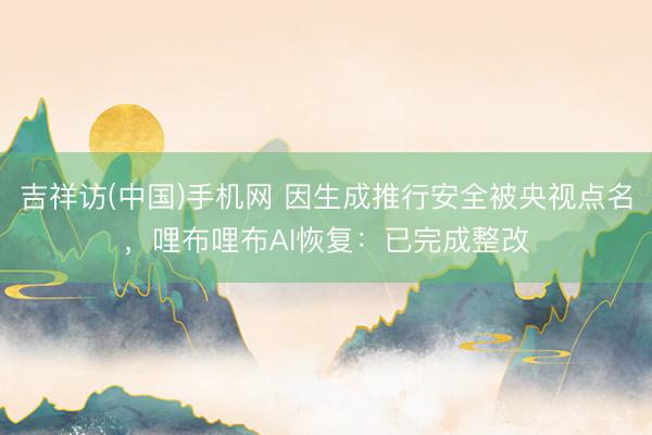 吉祥访(中国)手机网 因生成推行安全被央视点名,哩布哩布AI恢复:已完成整改