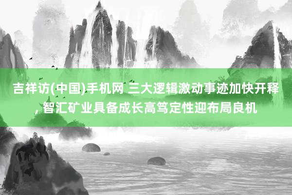 吉祥访(中国)手机网 三大逻辑激动事迹加快开释， 智汇矿业具备成长高笃定性迎布局良机