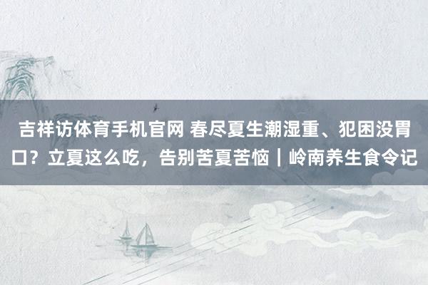 吉祥访体育手机官网 春尽夏生潮湿重、犯困没胃口？立夏这么吃，告别苦夏苦恼｜岭南养生食令记