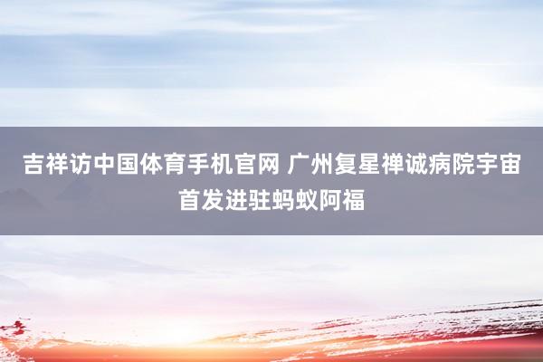 吉祥访中国体育手机官网 广州复星禅诚病院宇宙首发进驻蚂蚁阿福