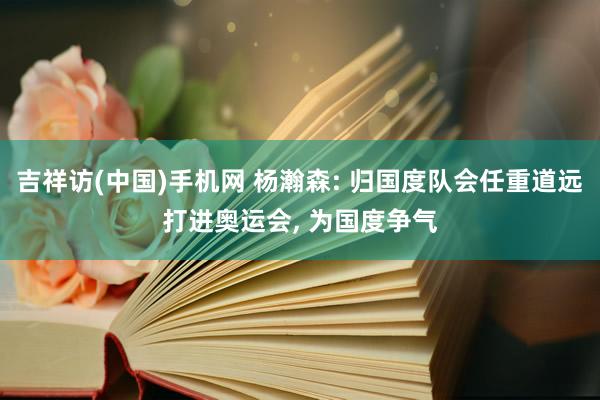 吉祥访(中国)手机网 杨瀚森: 归国度队会任重道远打进奥运会， 为国度争气