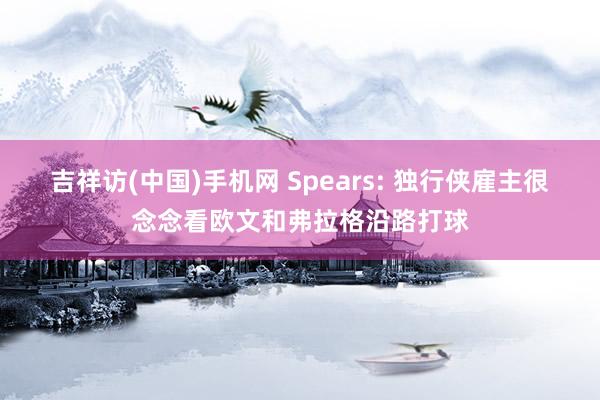 吉祥访(中国)手机网 Spears: 独行侠雇主很念念看欧文和弗拉格沿路打球