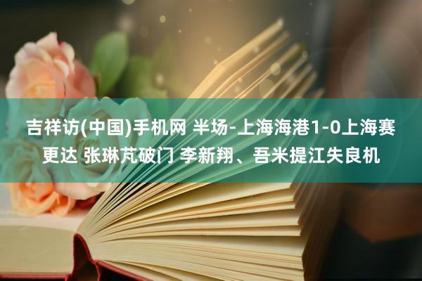 吉祥访(中国)手机网 半场-上海海港1-0上海赛更达 张琳芃破门 李新翔、吾米提江失良机