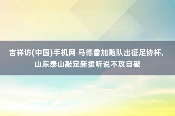 吉祥访(中国)手机网 马德鲁加随队出征足协杯， 山东泰山敲定新援听说不攻自破